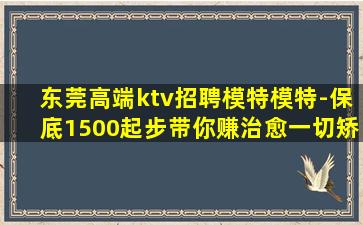 东莞高端ktv招聘模特模特-保底1500起步带你赚治愈一切矫